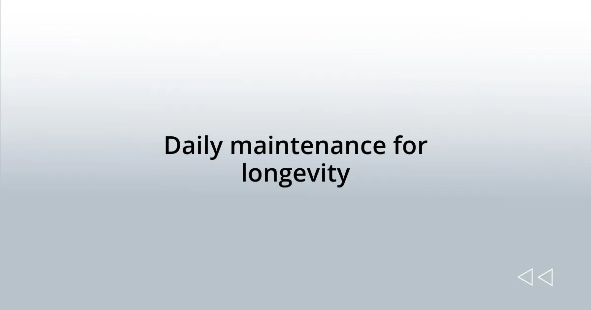 Daily maintenance for longevity
